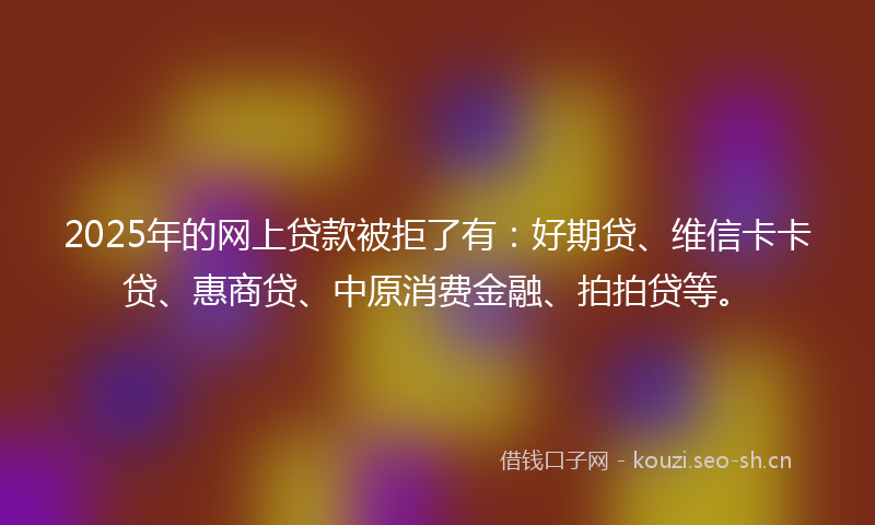 2025年的网上贷款被拒了有：好期贷、维信卡卡贷、惠商贷、中原消费金融、拍拍贷等。