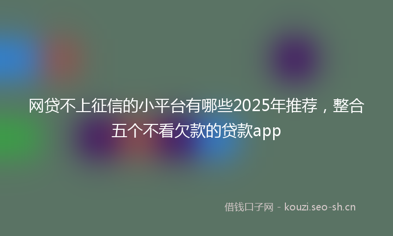 网贷不上征信的小平台有哪些2025年推荐，整合五个不看欠款的贷款app