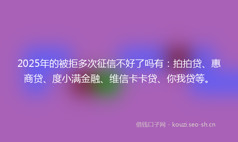 2025年的被拒多次征信不好了吗有：拍拍贷、惠商贷、度小满金融、维信卡卡贷、你我贷等。