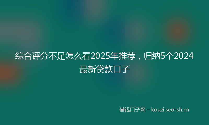 综合评分不足怎么看2025年推荐，归纳5个2024最新贷款口子