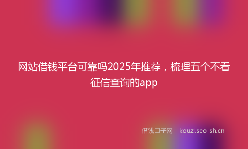 网站借钱平台可靠吗2025年推荐，梳理五个不看征信查询的app