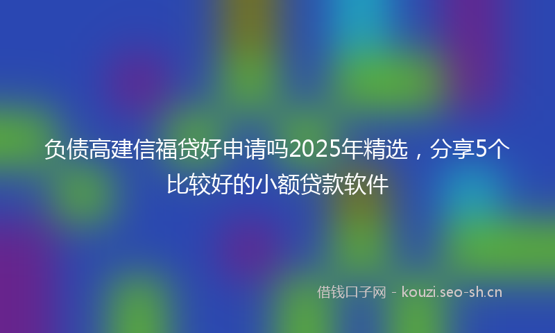 负债高建信福贷好申请吗2025年精选，分享5个比较好的小额贷款软件