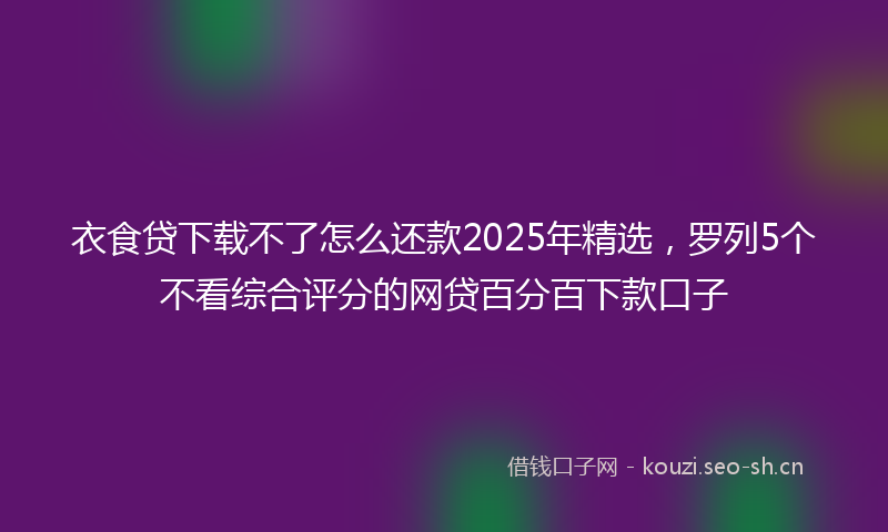 衣食贷下载不了怎么还款2025年精选，罗列5个不看综合评分的网贷百分百下款口子