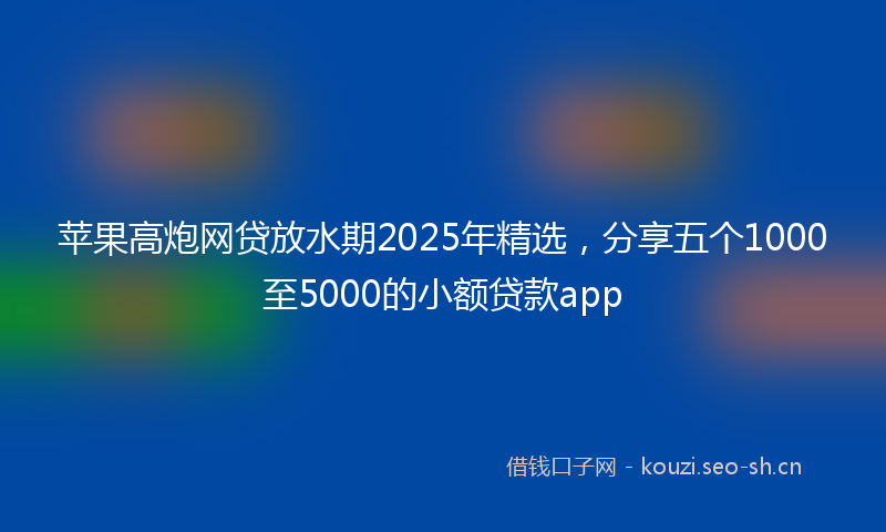 苹果高炮网贷放水期2025年精选，分享五个1000至5000的小额贷款app