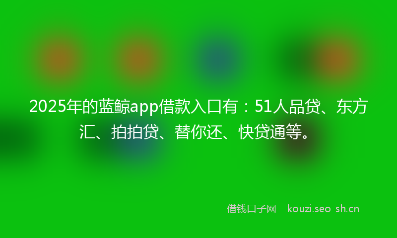 2025年的蓝鲸app借款入口有：51人品贷、东方汇、拍拍贷、替你还、快贷通等。
