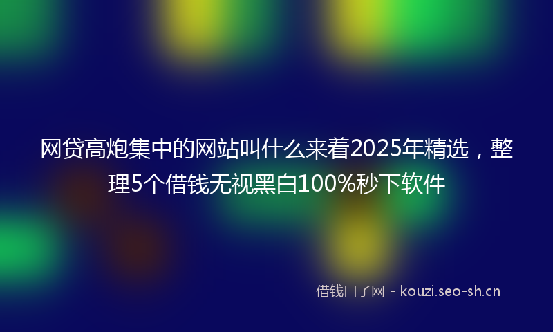 网贷高炮集中的网站叫什么来着2025年精选，整理5个借钱无视黑白100%秒下软件