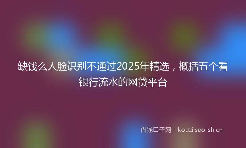 缺钱么人脸识别不通过2025年精选，概括五个看银行流水的网贷平台