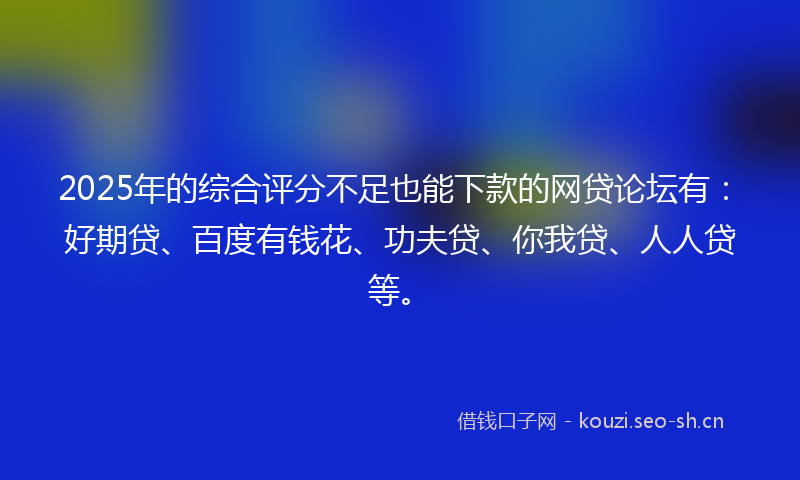 2025年的综合评分不足也能下款的网贷论坛有：好期贷、百度有钱花、功夫贷、你我贷、人人贷等。