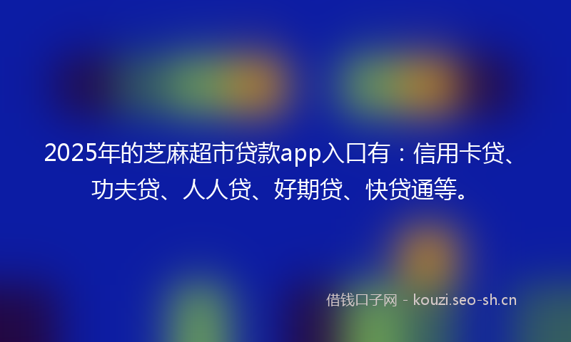 2025年的芝麻超市贷款app入口有：信用卡贷、功夫贷、人人贷、好期贷、快贷通等。
