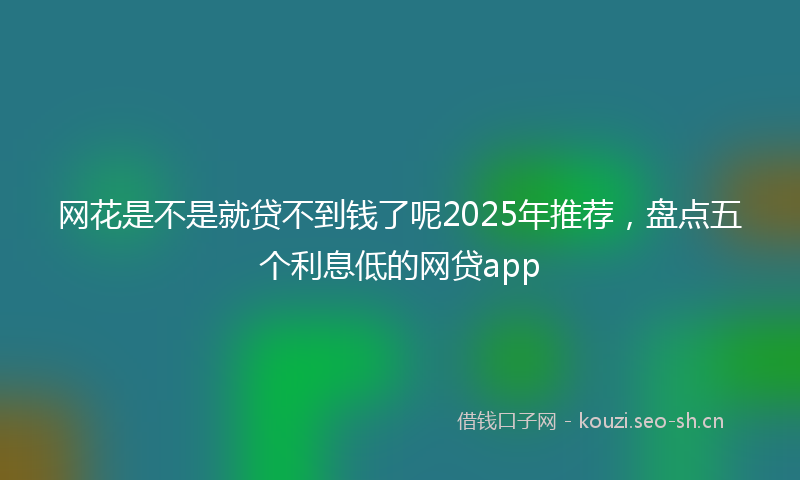 网花是不是就贷不到钱了呢2025年推荐，盘点五个利息低的网贷app