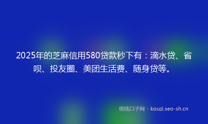 2025年的芝麻信用580贷款秒下有：滴水贷、省呗、投友圈、美团生活费、随身贷等。