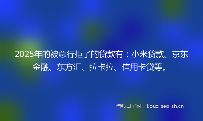 2025年的被总行拒了的贷款有：小米贷款、京东金融、东方汇、拉卡拉、信用卡贷等。