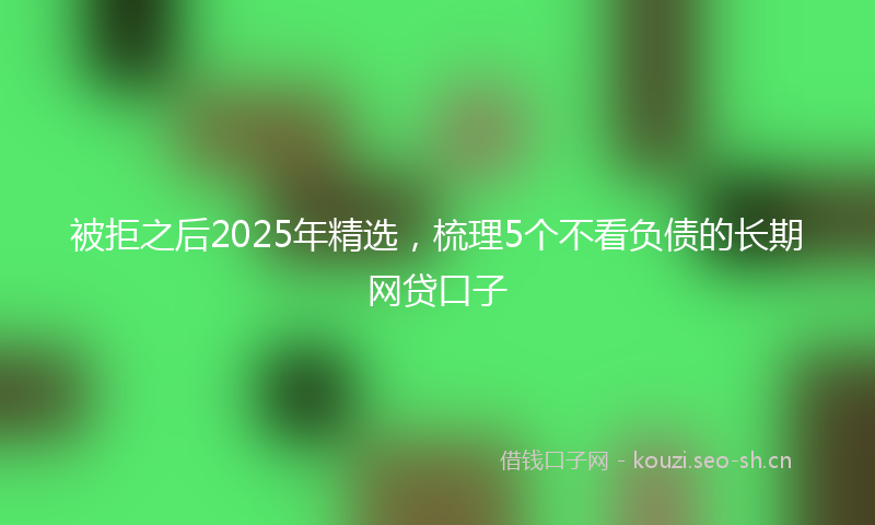 被拒之后2025年精选，梳理5个不看负债的长期网贷口子