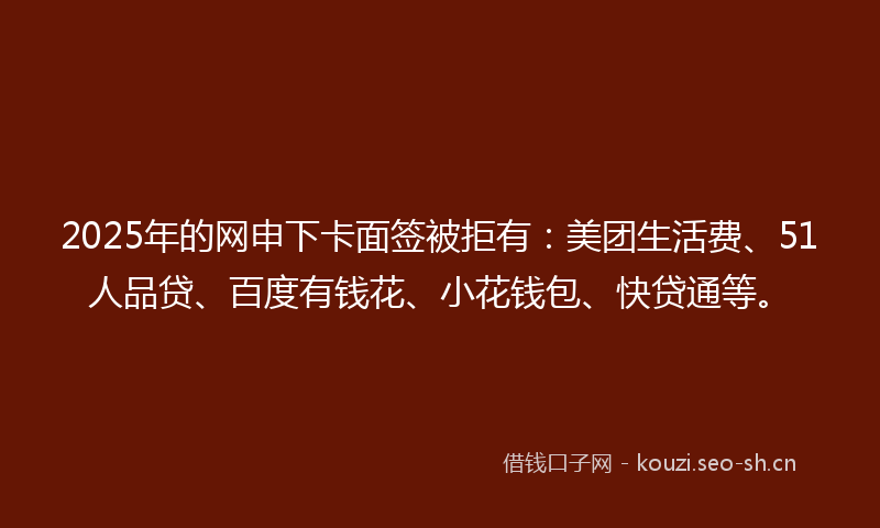 2025年的网申下卡面签被拒有：美团生活费、51人品贷、百度有钱花、小花钱包、快贷通等。
