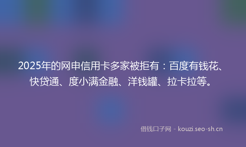 2025年的网申信用卡多家被拒有：百度有钱花、快贷通、度小满金融、洋钱罐、拉卡拉等。