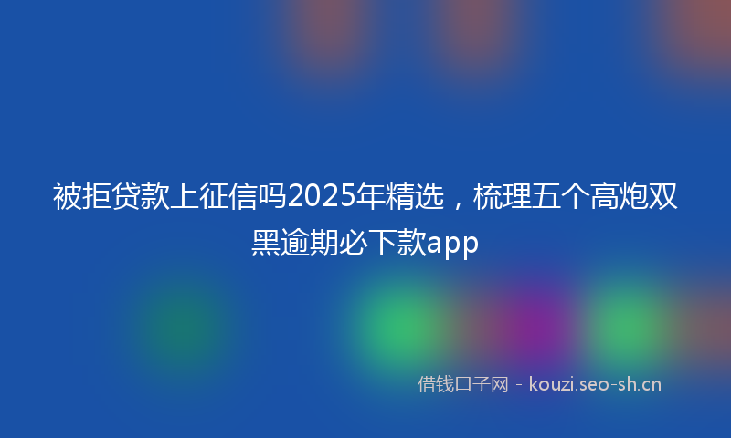 被拒贷款上征信吗2025年精选，梳理五个高炮双黑逾期必下款app