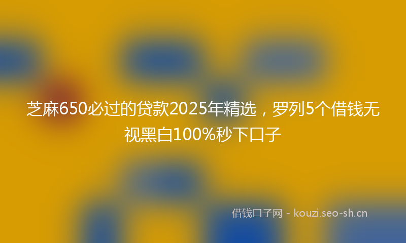 芝麻650必过的贷款2025年精选，罗列5个借钱无视黑白100%秒下口子