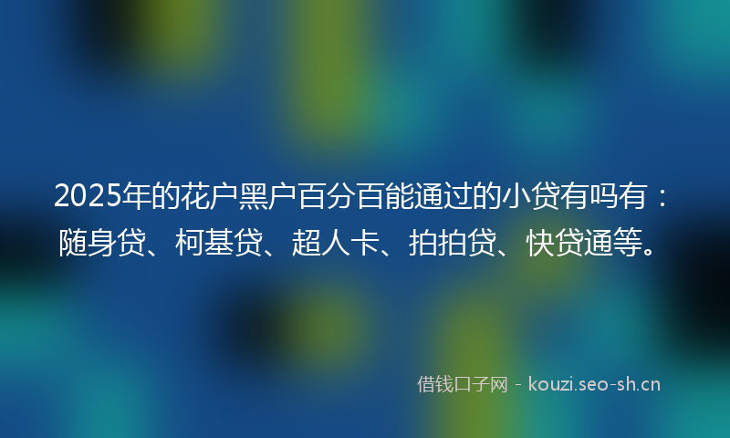 2025年的花户黑户百分百能通过的小贷有吗有：随身贷、柯基贷、超人卡、拍拍贷、快贷通等。