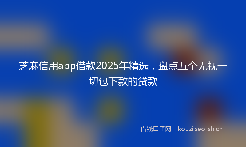 芝麻信用app借款2025年精选，盘点五个无视一切包下款的贷款