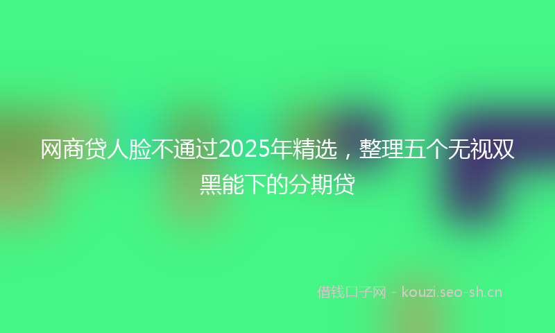 网商贷人脸不通过2025年精选，整理五个无视双黑能下的分期贷