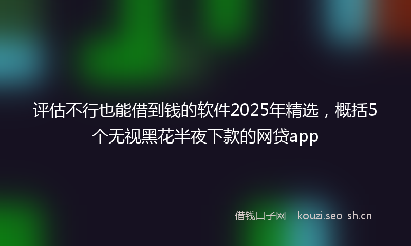 评估不行也能借到钱的软件2025年精选，概括5个无视黑花半夜下款的网贷app