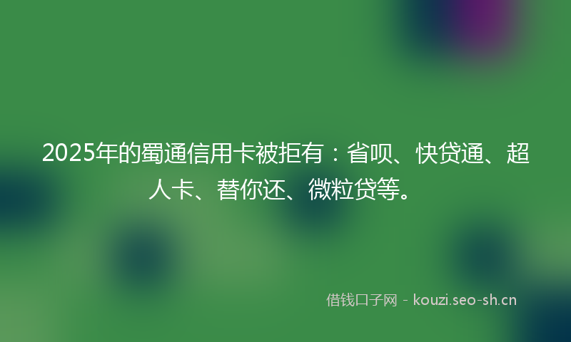 2025年的蜀通信用卡被拒有：省呗、快贷通、超人卡、替你还、微粒贷等。