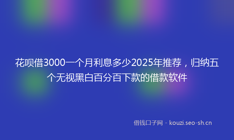 花呗借3000一个月利息多少2025年推荐,归纳五个无视黑白百分百下款的借款软件