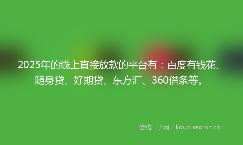 2025年的线上直接放款的平台有：百度有钱花、随身贷、好期贷、东方汇、360借条等。