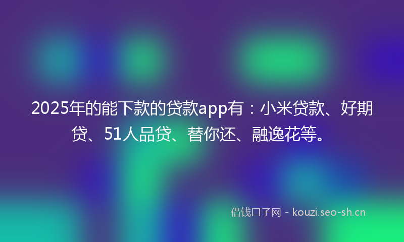 2025年的能下款的贷款app有：小米贷款、好期贷、51人品贷、替你还、融逸花等。
