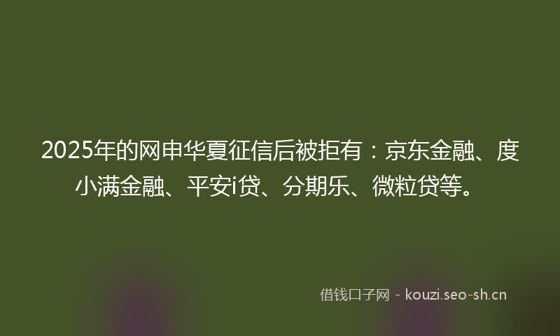 2025年的网申华夏征信后被拒有：京东金融、度小满金融、平安i贷、分期乐、微粒贷等。