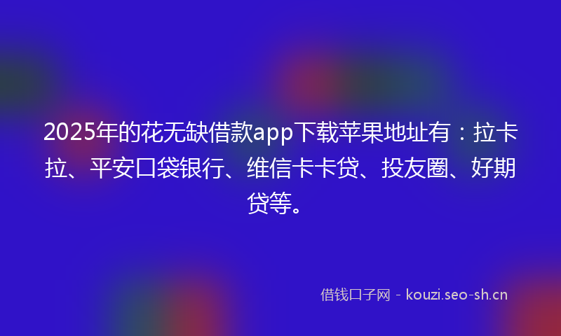 2025年的花无缺借款app下载苹果地址有：拉卡拉、平安口袋银行、维信卡卡贷、投友圈、好期贷等。