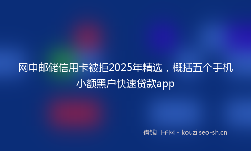 网申邮储信用卡被拒2025年精选，概括五个手机小额黑户快速贷款app