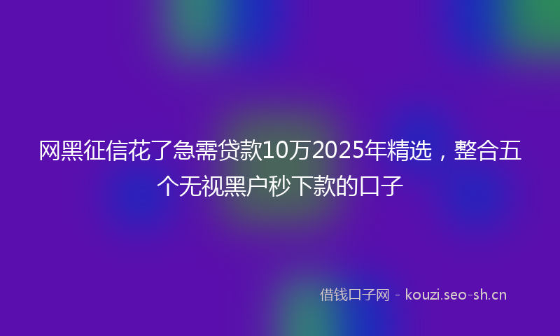 网黑征信花了急需贷款10万2025年精选，整合五个无视黑户秒下款的口子