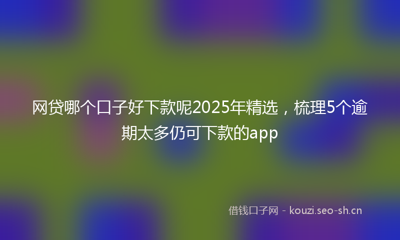 网贷哪个口子好下款呢2025年精选，梳理5个逾期太多仍可下款的app