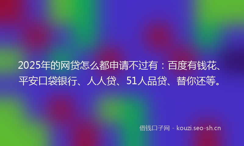2025年的网贷怎么都申请不过有：百度有钱花、平安口袋银行、人人贷、51人品贷、替你还等。