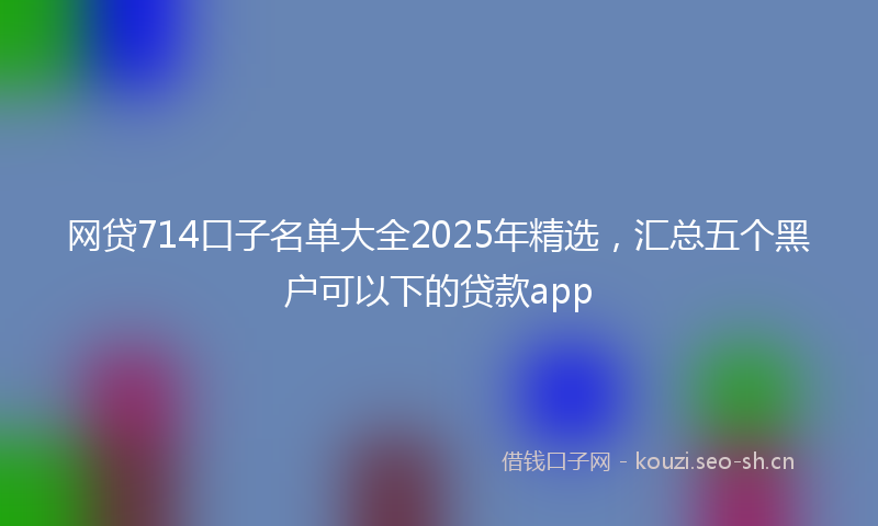 网贷714口子名单大全2025年精选，汇总五个黑户可以下的贷款app