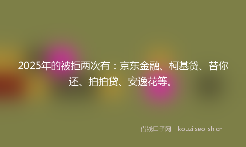 2025年的被拒两次有：京东金融、柯基贷、替你还、拍拍贷、安逸花等。