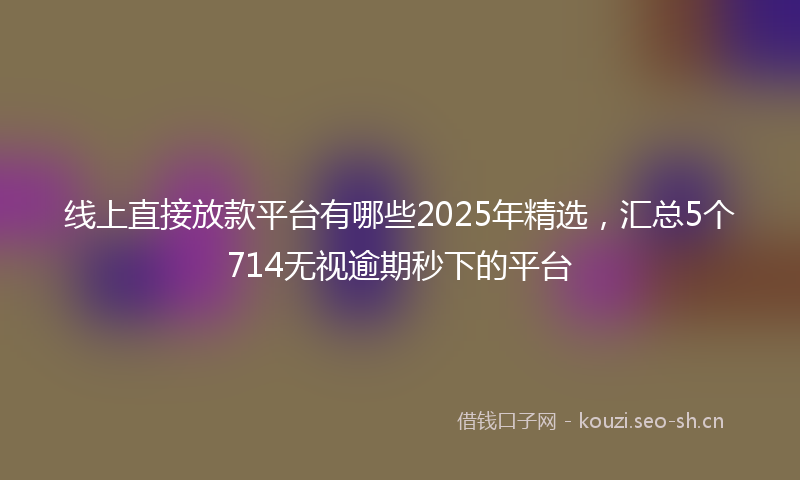 线上直接放款平台有哪些2025年精选，汇总5个714无视逾期秒下的平台