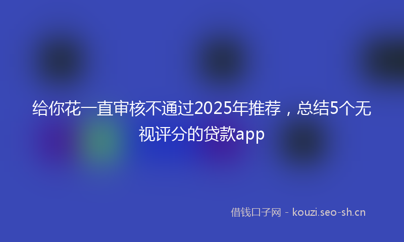 给你花一直审核不通过2025年推荐，总结5个无视评分的贷款app