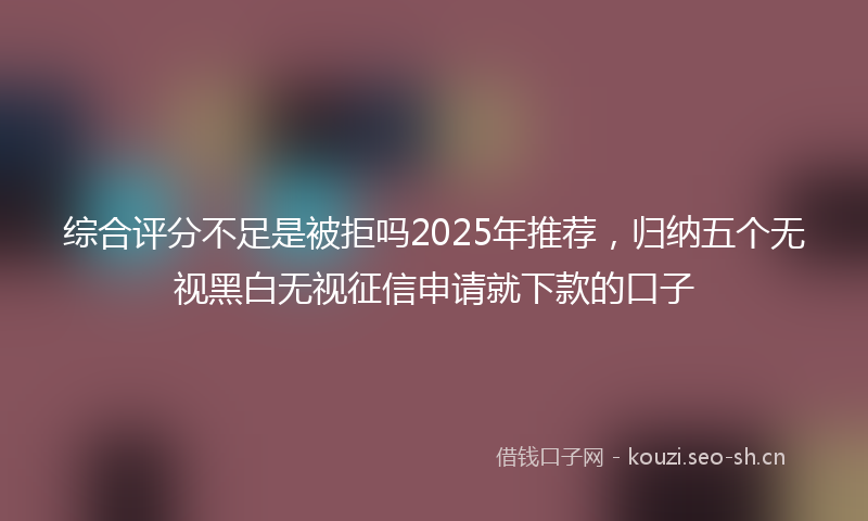综合评分不足是被拒吗2025年推荐，归纳五个无视黑白无视征信申请就下款的口子