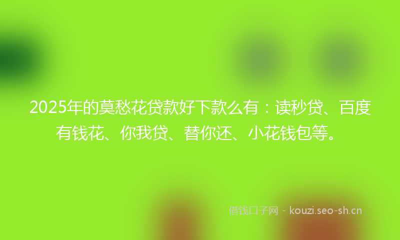 2025年的莫愁花贷款好下款么有：读秒贷、百度有钱花、你我贷、替你还、小花钱包等。