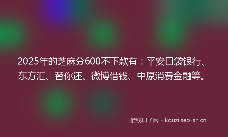 2025年的芝麻分600不下款有：平安口袋银行、东方汇、替你还、微博借钱、中原消费金融等。