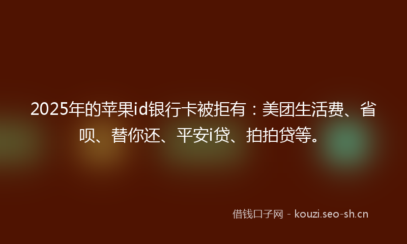 2025年的苹果id银行卡被拒有：美团生活费、省呗、替你还、平安i贷、拍拍贷等。
