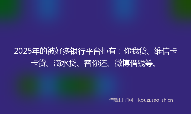 2025年的被好多银行平台拒有：你我贷、维信卡卡贷、滴水贷、替你还、微博借钱等。