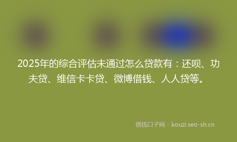 2025年的综合评估未通过怎么贷款有：还呗、功夫贷、维信卡卡贷、微博借钱、人人贷等。