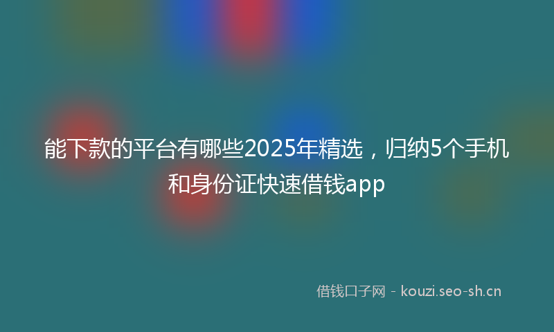 能下款的平台有哪些2025年精选，归纳5个手机和身份证快速借钱app