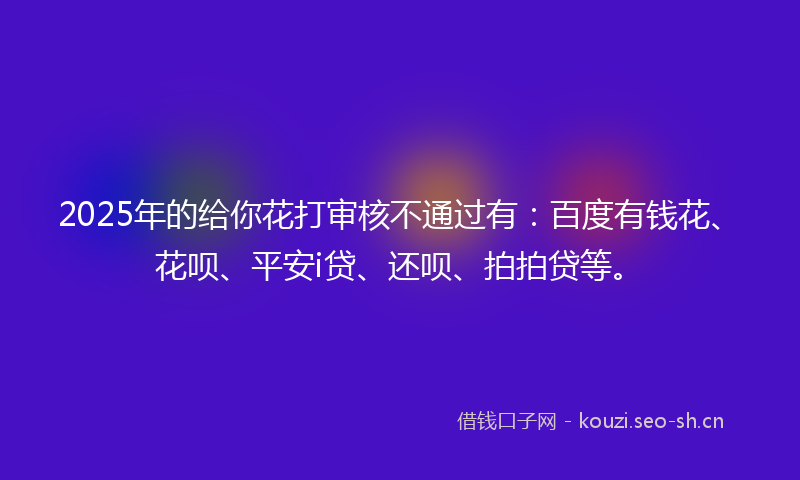 2025年的给你花打审核不通过有：百度有钱花、花呗、平安i贷、还呗、拍拍贷等。