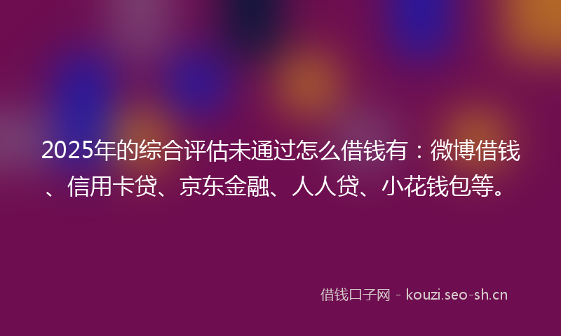 2025年的综合评估未通过怎么借钱有：微博借钱、信用卡贷、京东金融、人人贷、小花钱包等。
