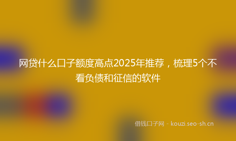 网贷什么口子额度高点2025年推荐，梳理5个不看负债和征信的软件