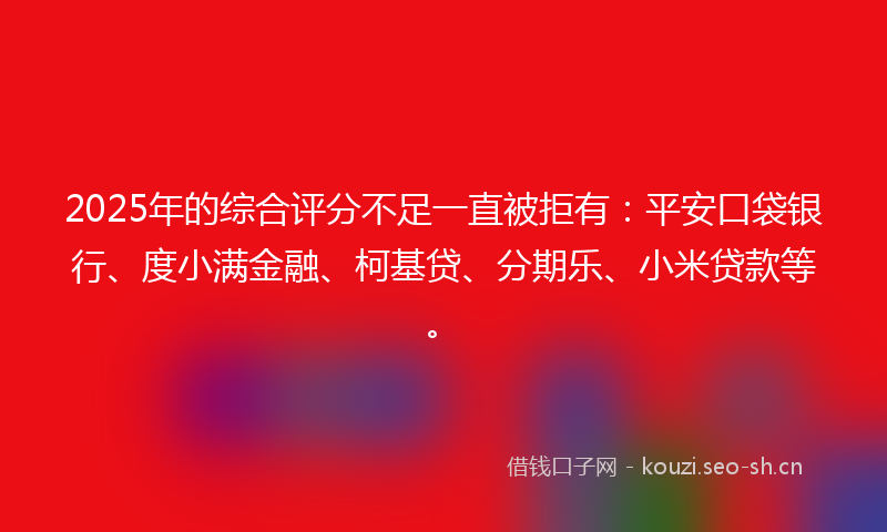 2025年的综合评分不足一直被拒有：平安口袋银行、度小满金融、柯基贷、分期乐、小米贷款等。